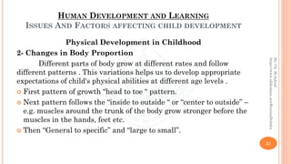 HUMAN DEVELOPMENT AND LEARNING
ISSUES AND FACTORS AFFECTING CHILD DEVELOPMENT
Physical Development in Childhood
2- Changes in Body Proportion
Different parts of body grow at different rates and follow
different patterns . This variations helps us to develop appropriate
expectations of child's physical abilities at different age levels .
 First pattern of growth “head to toe “ pattern.
 Next pattern follows the “inside to outside “ or “center to outside” –
e.g. muscles around the trunk of the body grow stronger before the
muscles in the hands, feet etc.
 Then “General to specific” and “large to small”.
21
By:Ch.M.Ashraf
https://www.slideshare.net/RizwanDuhdra
 