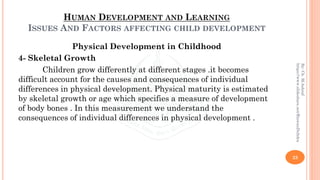 HUMAN DEVELOPMENT AND LEARNING
ISSUES AND FACTORS AFFECTING CHILD DEVELOPMENT
Physical Development in Childhood
4- Skeletal Growth
Children grow differently at different stages .it becomes
difficult account for the causes and consequences of individual
differences in physical development. Physical maturity is estimated
by skeletal growth or age which specifies a measure of development
of body bones . In this measurement we understand the
consequences of individual differences in physical development .
23
By:Ch.M.Ashraf
https://www.slideshare.net/RizwanDuhdra
 