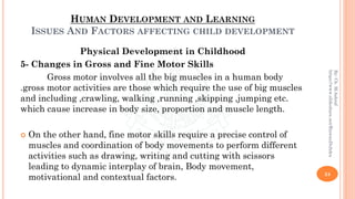 HUMAN DEVELOPMENT AND LEARNING
ISSUES AND FACTORS AFFECTING CHILD DEVELOPMENT
Physical Development in Childhood
5- Changes in Gross and Fine Motor Skills
Gross motor involves all the big muscles in a human body
.gross motor activities are those which require the use of big muscles
and including ,crawling, walking ,running ,skipping ,jumping etc.
which cause increase in body size, proportion and muscle length.
 On the other hand, fine motor skills require a precise control of
muscles and coordination of body movements to perform different
activities such as drawing, writing and cutting with scissors
leading to dynamic interplay of brain, Body movement,
motivational and contextual factors. 24
By:Ch.M.Ashraf
https://www.slideshare.net/RizwanDuhdra
 