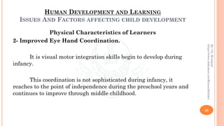 HUMAN DEVELOPMENT AND LEARNING
ISSUES AND FACTORS AFFECTING CHILD DEVELOPMENT
Physical Characteristics of Learners
2- Improved Eye Hand Coordination.
It is visual motor integration skills begin to develop during
infancy.
This coordination is not sophisticated during infancy, it
reaches to the point of independence during the preschool years and
continues to improve through middle childhood.
28
By:Ch.M.Ashraf
https://www.slideshare.net/RizwanDuhdra
 