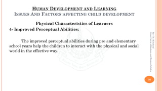 HUMAN DEVELOPMENT AND LEARNING
ISSUES AND FACTORS AFFECTING CHILD DEVELOPMENT
Physical Characteristics of Learners
4- Improved Perceptual Abilities:
The improved perceptual abilities during pre and elementary
school years help the children to interact with the physical and social
world in the effective way.
30
By:Ch.M.Ashraf
https://www.slideshare.net/RizwanDuhdra
 