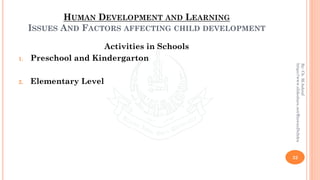 HUMAN DEVELOPMENT AND LEARNING
ISSUES AND FACTORS AFFECTING CHILD DEVELOPMENT
Activities in Schools
1. Preschool and Kindergarton
2. Elementary Level
32
By:Ch.M.Ashraf
https://www.slideshare.net/RizwanDuhdra
 