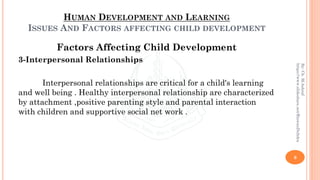 HUMAN DEVELOPMENT AND LEARNING
ISSUES AND FACTORS AFFECTING CHILD DEVELOPMENT
Factors Affecting Child Development
3-Interpersonal Relationships
Interpersonal relationships are critical for a child's learning
and well being . Healthy interpersonal relationship are characterized
by attachment ,positive parenting style and parental interaction
with children and supportive social net work .
9
By:Ch.M.Ashraf
https://www.slideshare.net/RizwanDuhdra
 