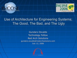 Use of Architecture for Engineering Systems;
The Good, The Bad, and The Ugly
Gundars Osvalds
Technology Fellow
Red Arch Solutions
gundars.osvalds@redarchsolutions.com
July 12, 2006

 