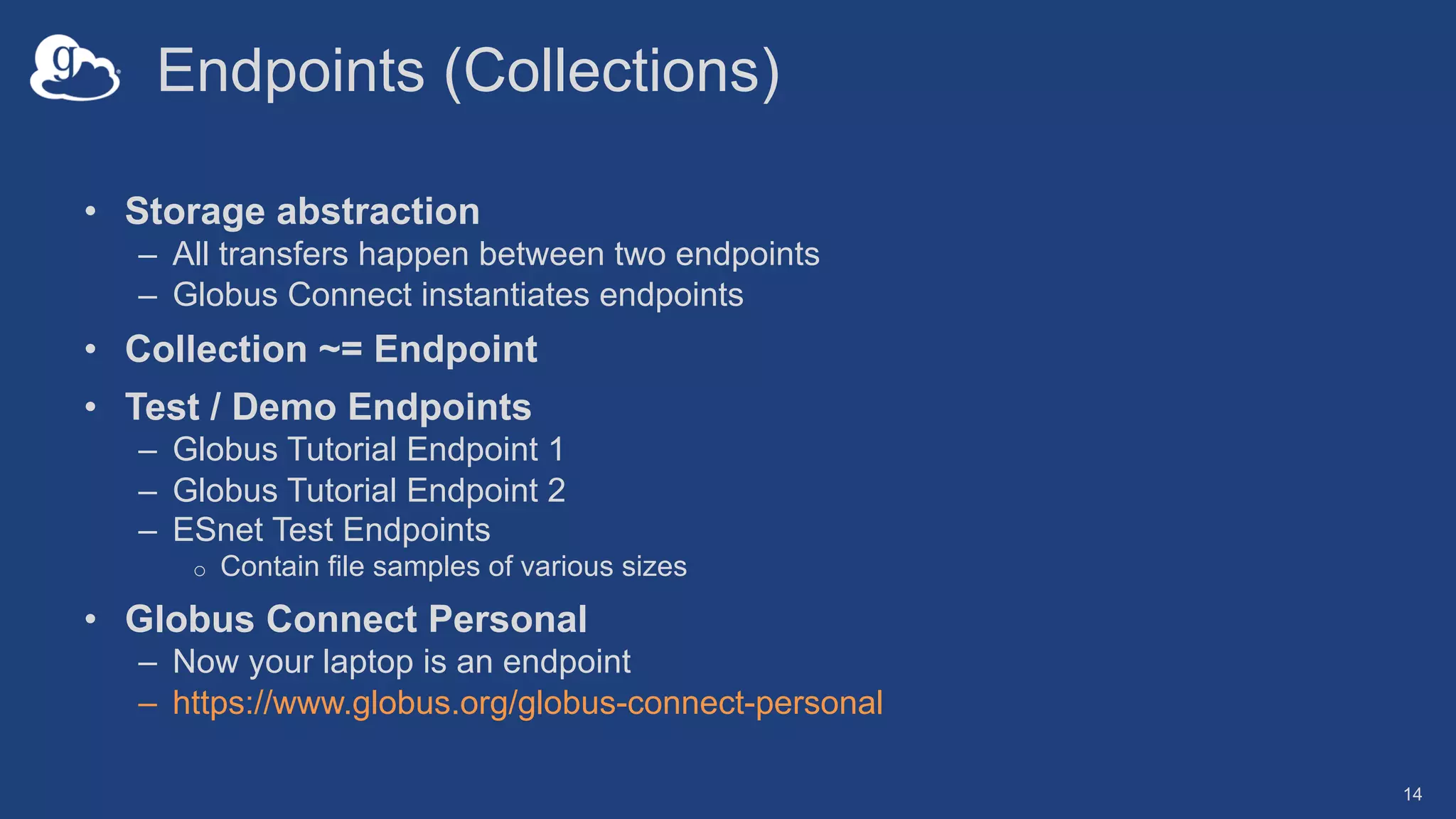 Endpoints (Collections)
• Storage abstraction
– All transfers happen between two endpoints
– Globus Connect instantiates endpoints
• Collection ~= Endpoint
• Test / Demo Endpoints
– Globus Tutorial Endpoint 1
– Globus Tutorial Endpoint 2
– ESnet Test Endpoints
o Contain file samples of various sizes
• Globus Connect Personal
– Now your laptop is an endpoint
– https://www.globus.org/globus-connect-personal
14
 