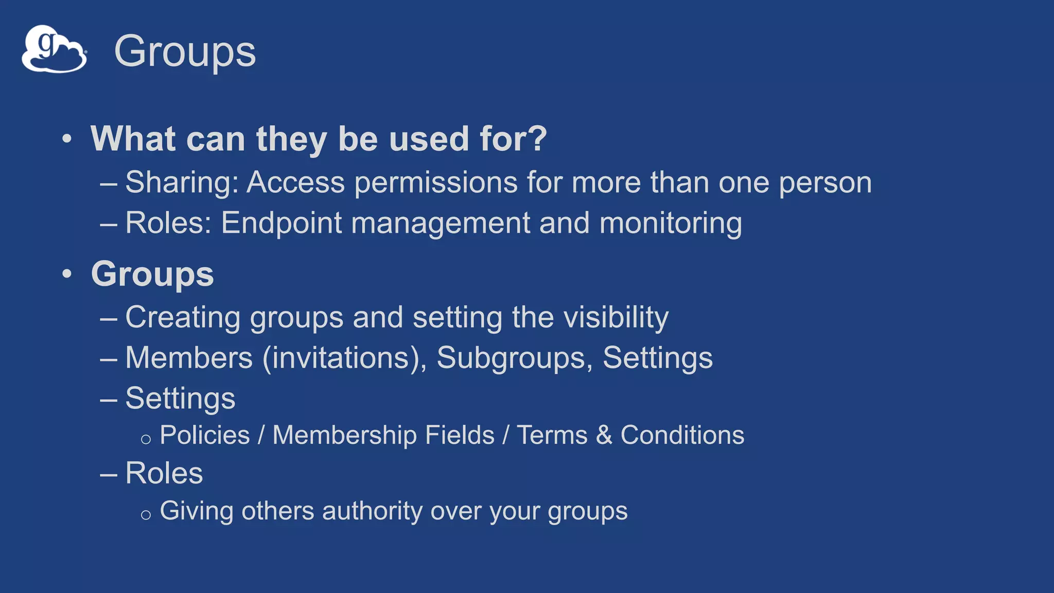 Groups
• What can they be used for?
– Sharing: Access permissions for more than one person
– Roles: Endpoint management and monitoring
• Groups
– Creating groups and setting the visibility
– Members (invitations), Subgroups, Settings
– Settings
o Policies / Membership Fields / Terms & Conditions
– Roles
o Giving others authority over your groups
 