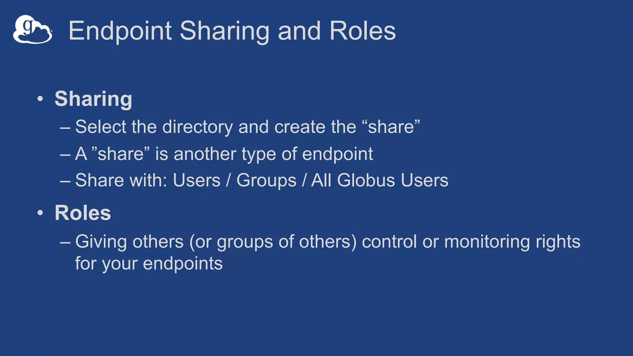 Endpoint Sharing and Roles
• Sharing
– Select the directory and create the “share”
– A ”share” is another type of endpoint
– Share with: Users / Groups / All Globus Users
• Roles
– Giving others (or groups of others) control or monitoring rights
for your endpoints
 