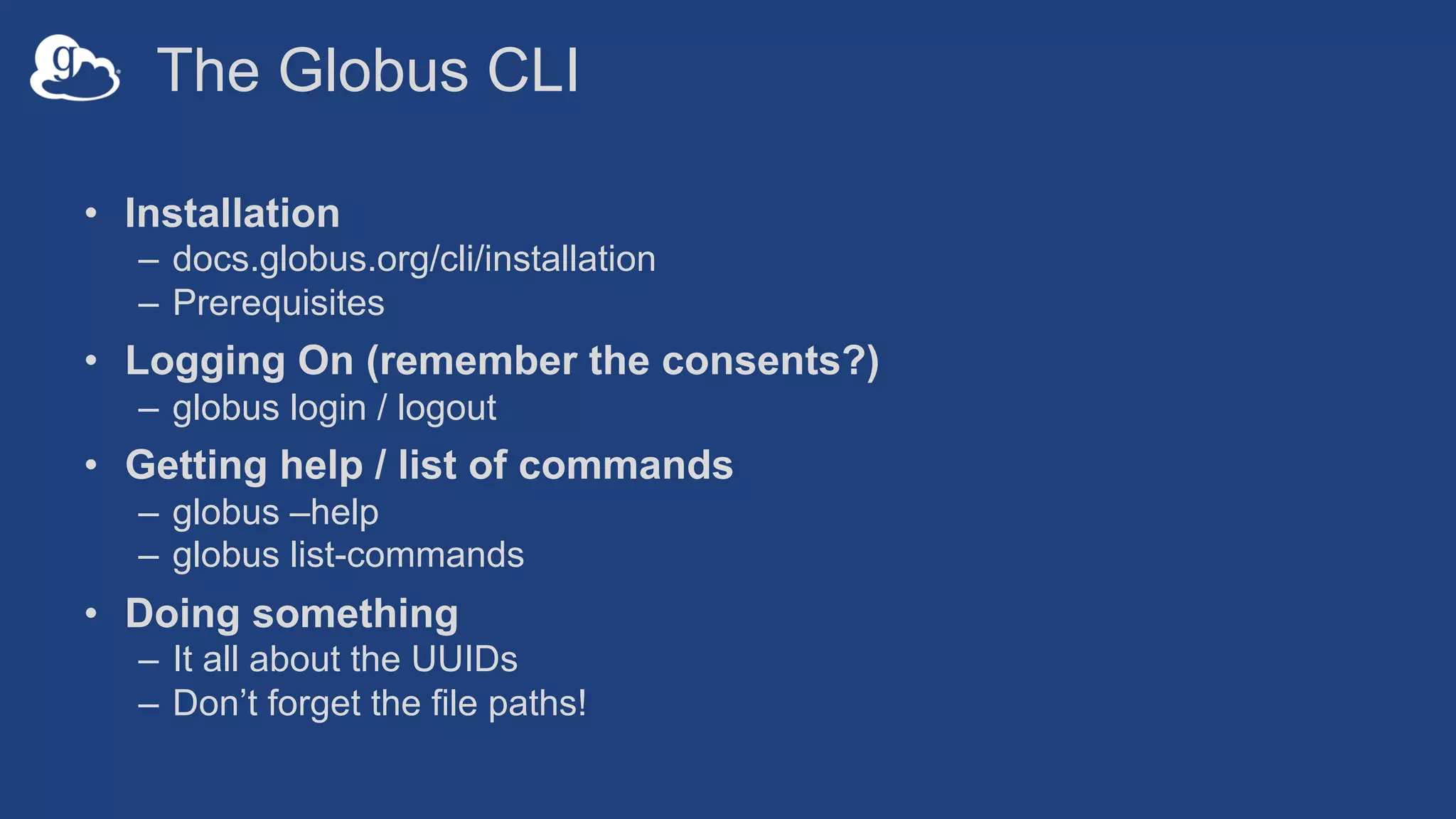 The Globus CLI
• Installation
– docs.globus.org/cli/installation
– Prerequisites
• Logging On (remember the consents?)
– globus login / logout
• Getting help / list of commands
– globus –help
– globus list-commands
• Doing something
– It all about the UUIDs
– Don’t forget the file paths!
 