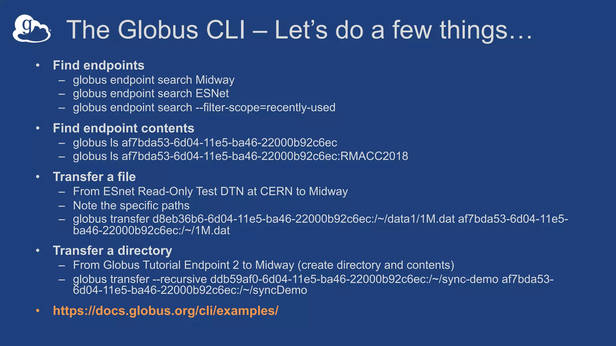 The Globus CLI – Let’s do a few things…
• Find endpoints
– globus endpoint search Midway
– globus endpoint search ESNet
– globus endpoint search --filter-scope=recently-used
• Find endpoint contents
– globus ls af7bda53-6d04-11e5-ba46-22000b92c6ec
– globus ls af7bda53-6d04-11e5-ba46-22000b92c6ec:RMACC2018
• Transfer a file
– From ESnet Read-Only Test DTN at CERN to Midway
– Note the specific paths
– globus transfer d8eb36b6-6d04-11e5-ba46-22000b92c6ec:/~/data1/1M.dat af7bda53-6d04-11e5-
ba46-22000b92c6ec:/~/1M.dat
• Transfer a directory
– From Globus Tutorial Endpoint 2 to Midway (create directory and contents)
– globus transfer --recursive ddb59af0-6d04-11e5-ba46-22000b92c6ec:/~/sync-demo af7bda53-
6d04-11e5-ba46-22000b92c6ec:/~/syncDemo
• https://docs.globus.org/cli/examples/
 