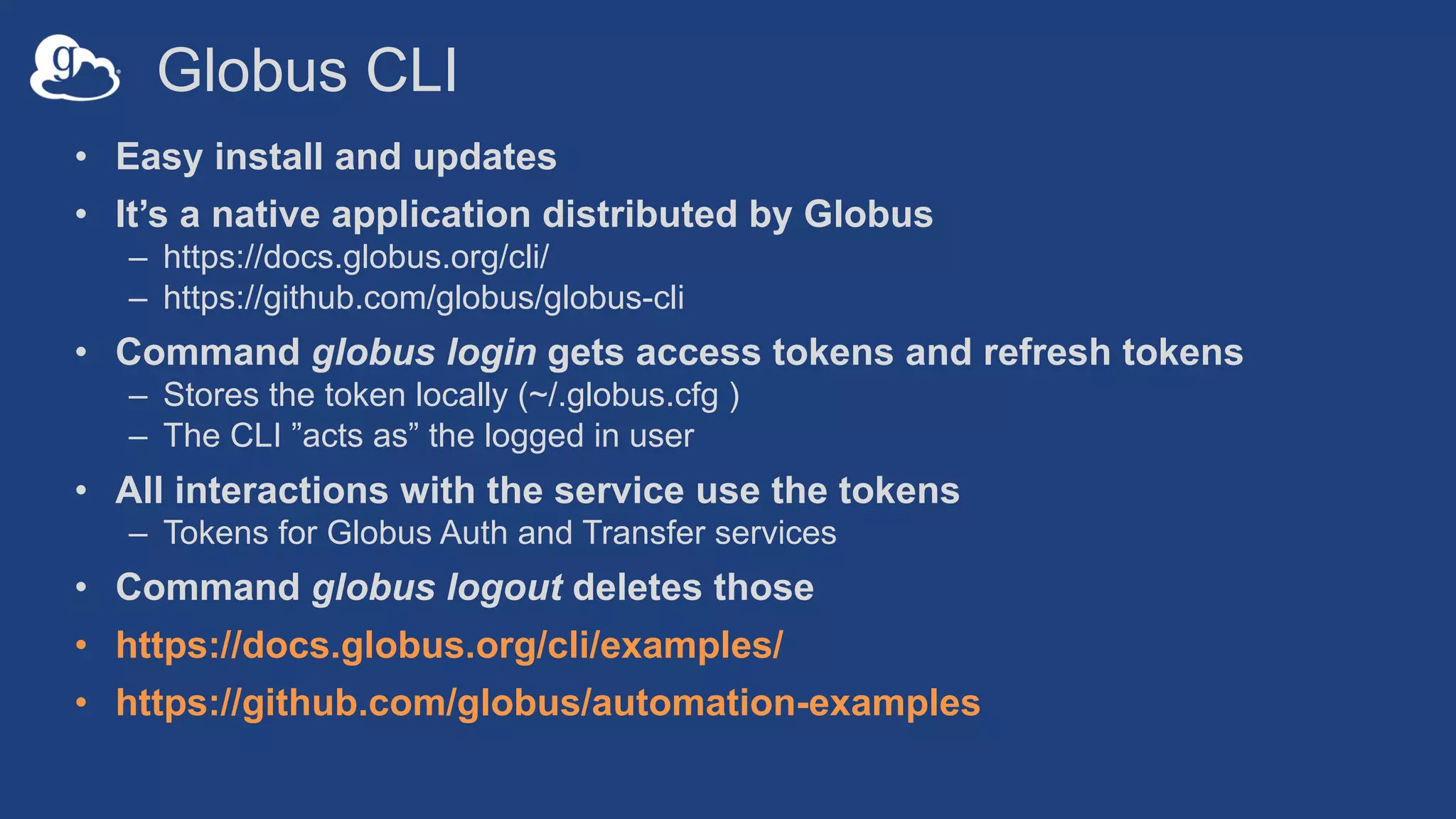 Globus CLI
• Easy install and updates
• It’s a native application distributed by Globus
– https://docs.globus.org/cli/
– https://github.com/globus/globus-cli
• Command globus login gets access tokens and refresh tokens
– Stores the token locally (~/.globus.cfg )
– The CLI ”acts as” the logged in user
• All interactions with the service use the tokens
– Tokens for Globus Auth and Transfer services
• Command globus logout deletes those
• https://docs.globus.org/cli/examples/
• https://github.com/globus/automation-examples
 
