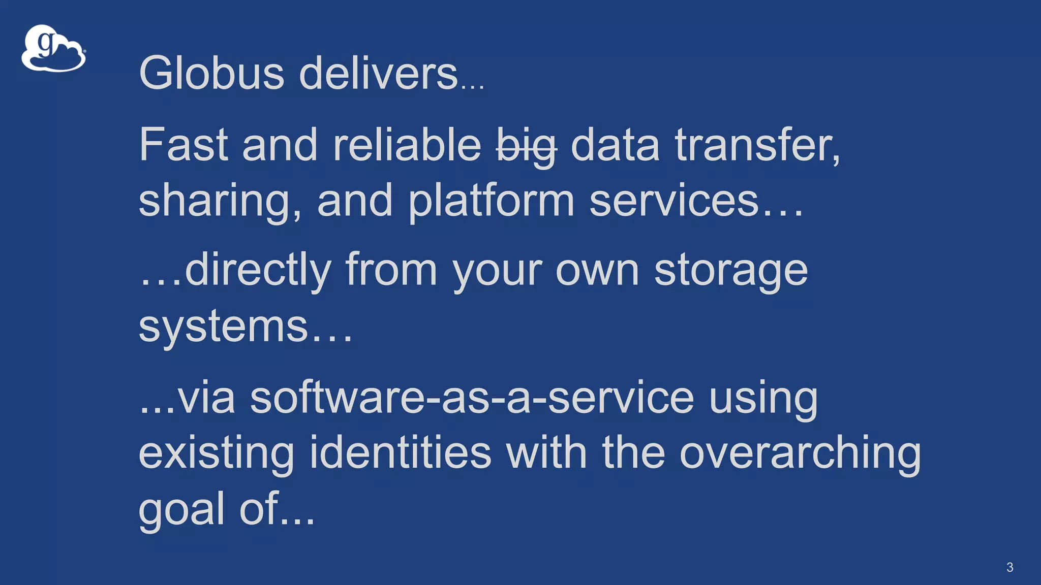 3
Globus delivers…
Fast and reliable big data transfer,
sharing, and platform services…
…directly from your own storage
systems…
...via software-as-a-service using
existing identities with the overarching
goal of...
 