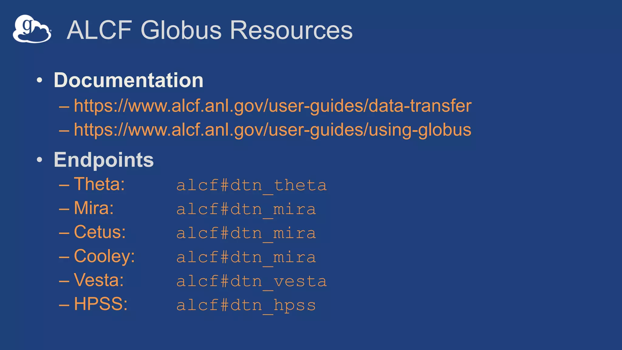 ALCF Globus Resources
• Documentation
– https://www.alcf.anl.gov/user-guides/data-transfer
– https://www.alcf.anl.gov/user-guides/using-globus
• Endpoints
– Theta: alcf#dtn_theta
– Mira: alcf#dtn_mira
– Cetus: alcf#dtn_mira
– Cooley: alcf#dtn_mira
– Vesta: alcf#dtn_vesta
– HPSS: alcf#dtn_hpss
 