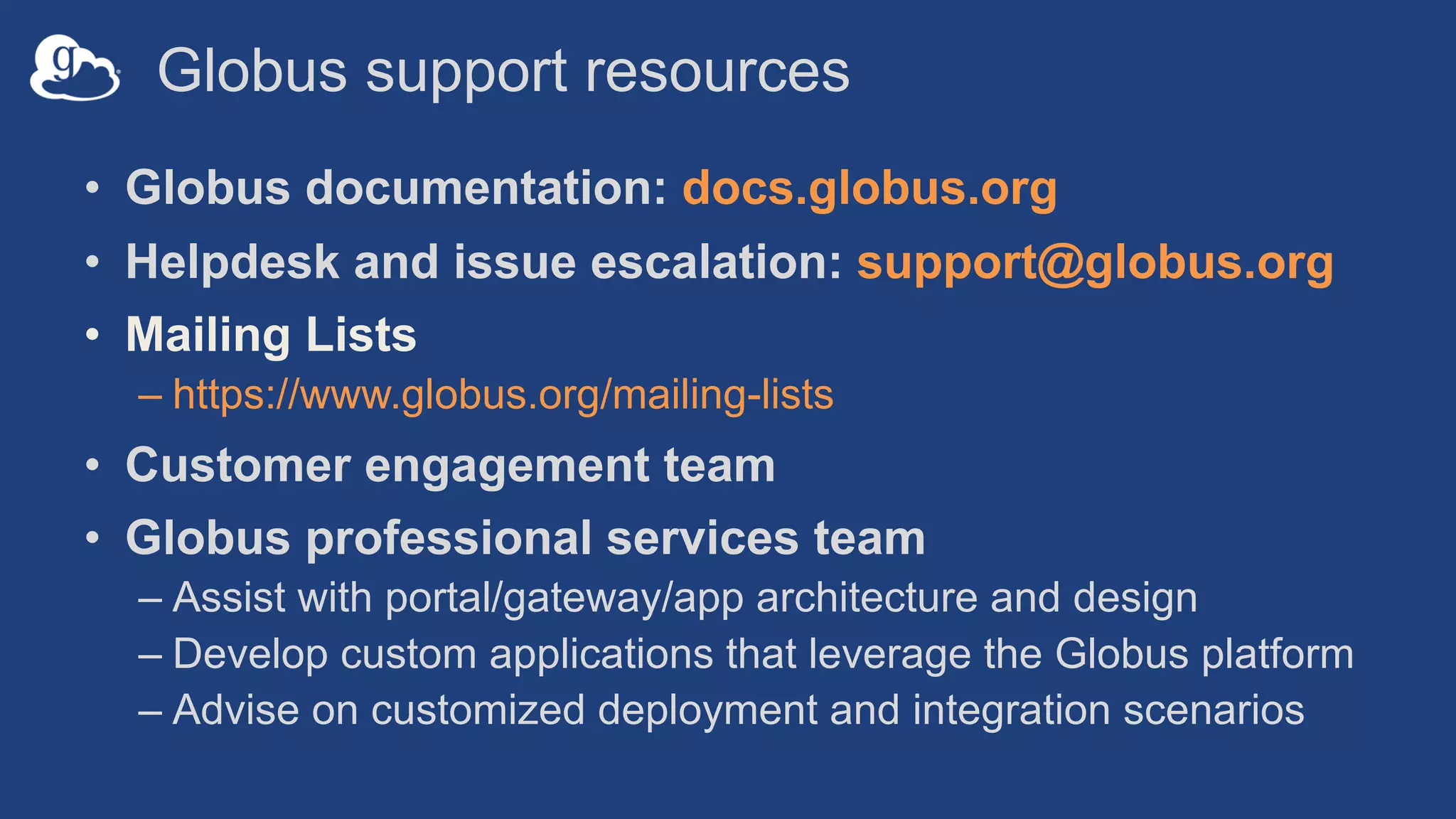 Globus support resources
• Globus documentation: docs.globus.org
• Helpdesk and issue escalation: support@globus.org
• Mailing Lists
– https://www.globus.org/mailing-lists
• Customer engagement team
• Globus professional services team
– Assist with portal/gateway/app architecture and design
– Develop custom applications that leverage the Globus platform
– Advise on customized deployment and integration scenarios
 
