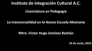 Instituto de Integración Cultural A.C.
Licenciatura en Pedagogía
La transversalidad en la Nueva Escuela Mexicana
Mtro. Victor Hugo Jiménez Bastián
26 de Junio, 2023
 