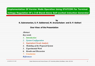 Implementation Of Vernier Mode Operation Using STATCOM For Terminal
Voltage Regulation Of a 3-Ø Stand-Alone Self-excited Induction Generator

by
K. Subramanian, S. P. Sabberwal, M. Arunachalam and D. P. Kothari
Over View: of the Presentation

Abstract
Key words
1. Introduction
2. System Configuration
3. Equivalent Circuit Analysis
4. Modeling of the Proposed System
5. Experimental Work
6. Results and Discussion
7. Conclusion
References
12/10/2013 8:15 AM

Power Electronics and Drives Division ,VIT University,Vellore,TamilNadu, India 632 014

1

 