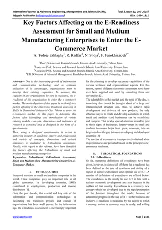 International Journal of Advanced Engineering, Management and Science (IJAEMS) [Vol-2, Issue-12, Dec- 2016]
Infogain Publication (Infogainpublication.com) ISSN : 2454-1311
www.ijaems.com Page | 2101
Key Factors Affecting on the E-Readiness
Assessment for Small and Medium
Manufacturing Enterprises to Enter the E-
Commerce Market
A. Toloie Eshlaghy1
, R. Radfar2
, N. Shoja3
, F. Farokhizadeh4*
1
Prof., Science and Research branch, Islamic Azad University, Tehran, Iran.
2
Associate Prof., Science and Research branch, Islamic Azad University, Tehran, Iran.
3
Associate Prof., Science and Research branch, Islamic Azad University, Tehran, Iran.
4
P.H.D Student of Industrial Management, Roudehen branch, Islamic Azad University, Tehran, Iran.
Abstract— Due to the increasing growth of information
and communication technology and to optimum
utilization of its advantages, organizations must to
develop their existing capacities. To measure this
capacity of any organization, be sure is evaluated, the e-
readiness of the organization to enter the e-commerce
market. The main objective of this paper is to identify key
factors affecting in the Electronic Readiness assessing of
SMEs in Shamsabad Industrial City, Tehran to enter the
e-commerce market. In this paper to determine this
factors after identifying and introduction of variety
existing models, concepts; dimensions and indicators of
research is extracted and is designed in the form of a
questionnaire.
Then, using a designed questionnaire is action to
gathering insights of academic experts and professional
and variety of concepts, dimensions and related
indicators is evaluated to E-Readiness assessment.
Finally, with regard to the reforms, have been identified
key factors affecting the E-Readiness of small and
medium manufacturing enterprises.
Keywords— E-Readiness, E-Readiness Assessment,
Small and Medium-sized Manufacturing Enterprises, E-
Commerce Market.
I. INTRODUCTION
Increased attention to small and medium companies in the
world. These companies play an important role in all
global economies. In developing countries, SMEs
contributed to employment, production and income
distribution [1].
Over the past decade, the crucial and key role of the
information and communication technologies in
facilitating the transition process and change of
organizations has been well proved. In the information
age, the e-readiness assessment is increasingly important
for the planning to develop necessary capabilities of the
various technical and organizational aspects. For this
reason, several different electronic assessment tools have
ever been supplied and used by consulting firms and
universities [2].
The adaptability to the market and the need of the day, is
something that cannot be brought about of a large and
interconnected structure and, thus, to achieve rapid
development and delivery of new products, the only
effective way is to create and develop conditions in which
small and medium sized businesses can be established
and compete. That is why special attention should be paid
to these types of businesses. Improvement in small and
medium businesses helps them grow, moreover, this can
help to reduce the gap between developing and developed
countries [3].
The success of e-commerce is respectively obtained when
its preliminaries are provided based on the principles of e-
commerce readiness.
II. THEORETICAL FOUNDATIONS
2.1. E-Readiness
So far, numerous definitions of e-readiness have been
given, however, in almost all of them the e-readiness has
been defined as the rate of readiness and ability of a
region in correct exploitation and optimal use of ICT. A
number of definitions of e-readiness are offered below.
The e-readiness, is the ability to use ICT in line with a
nation's economic development and also increase in the
welfare of that country. E-readiness is a relatively new
concept which has developed due to the rapid penetration
of the Internet throughout the world, because of
substantial progress in the use of ICT in the business and
industry. E-readiness is measured by the degree to which
a country, nation or economy may be ready, and willing
 