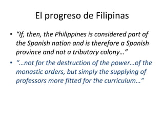 El progreso de Filipinas “ If, then, the Philippines is considered part of the Spanish nation and is therefore a Spanish province and not a tributary colony…” “… not for the destruction of the power…of the monastic orders, but simply the supplying of professors more fitted for the curriculum…” 
