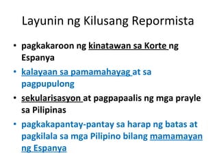 Layunin ng Kilusang Repormista  pagkakaroon ng  kinatawan sa Korte  ng Espanya kalayaan sa pamamahayag  at sa pagpupulong sekularisasyon  at pagpapaalis ng mga prayle sa Pilipinas pagkakapantay-pantay sa harap ng batas at pagkilala sa mga Pilipino bilang  mamamayan ng Espanya 