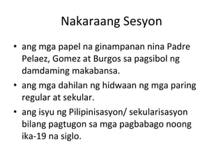 Nakaraang Sesyon ang mga papel na ginampanan nina Padre Pelaez, Gomez at Burgos sa pagsibol ng damdaming makabansa. ang mga dahilan ng hidwaan ng mga paring regular at sekular. ang isyu ng Pilipinisasyon/ sekularisasyon bilang pagtugon sa mga pagbabago noong ika-19 na siglo. 
