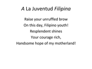 A  La Juventud  Filipina Raise your unruffled brow On this day, Filipino youth! Resplendent shines Your courage rich, Handsome hope of my motherland! 