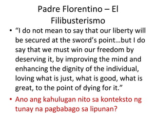 Padre Florentino – El Filibusterismo “ I do not mean to say that our liberty will be secured at the sword’s point…but I do say that we must win our freedom by deserving it, by improving the mind and enhancing the dignity of the individual, loving what is just, what is good, what is great, to the point of dying for it.” Ano ang kahulugan nito sa konteksto ng tunay na pagbabago sa lipunan? 