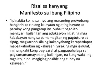 Rizal sa kanyang  Manifesto sa ibang Filipino “ Ipinakita ko na sa inyo ang maraming pruwebang hangarin ko rin ang kalayaan ng ating bayan; at patuloy kong pangarap ito. Subalit bago ito mangyari, kailangan ang edukasyon ng ating mga kababayan nang sa pamamagitan ng pagtuturo at sipag, magkaroon sila ng kakanyahang karapatdapat mapagkalooban ng kalayaan. Sa aking mga isinulat, iminungkahi kong pag-aaral at pagpapahalaga sa pagkamamamayan ang kailangan, na kung wala ang mga ito, hindi magiging posible ang tunay na kalayaan.” 