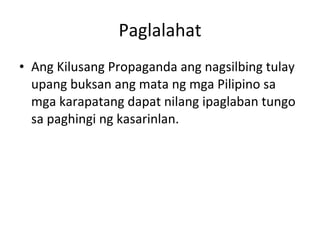 Paglalahat Ang Kilusang Propaganda ang nagsilbing tulay upang buksan ang mata ng mga Pilipino sa mga karapatang dapat nilang ipaglaban tungo sa paghingi ng kasarinlan. 