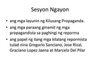 Sesyon Ngayon ang mga layunin ng Kilusang Propaganda. ang mga paraang ginamit ng mga propagandista sa paghingi ng reporma ang papel ng ilang mga kilalang repormista tulad nina Gregorio Sanciano, Jose Rizal, Graciano Lopez Jaena at Marcelo Del Pilar 