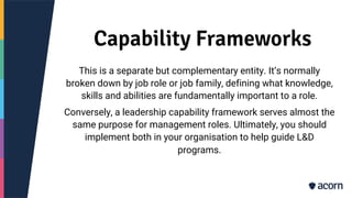 Capability Frameworks
This is a separate but complementary entity. It’s normally
broken down by job role or job family, defining what knowledge,
skills and abilities are fundamentally important to a role.
Conversely, a leadership capability framework serves almost the
same purpose for management roles. Ultimately, you should
implement both in your organisation to help guide L&D
programs.
 