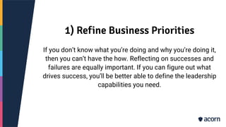 1) Refine Business Priorities
If you don’t know what you’re doing and why you’re doing it,
then you can’t have the how. Reflecting on successes and
failures are equally important. If you can figure out what
drives success, you’ll be better able to define the leadership
capabilities you need.
 