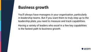 Business growth
You’ll always have managers in your organisation, particularly
in leadership teams. But if you want them to truly step up to the
leadership plate, you need to measure and track capabilities.
Having a variety of leaders who excel in a few key capabilities
is the fastest path to business growth.
 