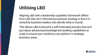 Utilising L&D
Aligning L&D with a leadership capability framework differs
from L&D that isn’t informed by business strategy in that it is
owned by business leaders who decide what is crucial.
This allows L&D to become a self-motivated process that isn’t
just about advancing knowledge but building capabilities at
scale to ensure your workforce can perform in strategic
business areas.
 