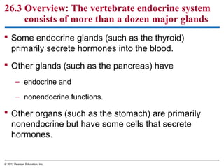 26.3 Overview: The vertebrate endocrine system
consists of more than a dozen major glands
 Some endocrine glands (such as the thyroid)
primarily secrete hormones into the blood.
 Other glands (such as the pancreas) have
– endocrine and
– nonendocrine functions.
 Other organs (such as the stomach) are primarily
nonendocrine but have some cells that secrete
hormones.
© 2012 Pearson Education, Inc.
 