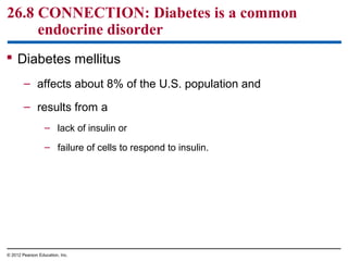 26.8 CONNECTION: Diabetes is a common
endocrine disorder
 Diabetes mellitus
– affects about 8% of the U.S. population and
– results from a
– lack of insulin or
– failure of cells to respond to insulin.
© 2012 Pearson Education, Inc.
 