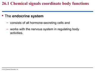 26.1 Chemical signals coordinate body functions
 The endocrine system
– consists of all hormone-secreting cells and
– works with the nervous system in regulating body
activities.
© 2012 Pearson Education, Inc.
 