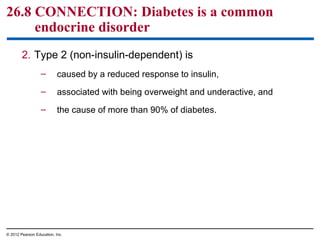 26.8 CONNECTION: Diabetes is a common
endocrine disorder
2. Type 2 (non-insulin-dependent) is
– caused by a reduced response to insulin,
– associated with being overweight and underactive, and
– the cause of more than 90% of diabetes.
© 2012 Pearson Education, Inc.
 