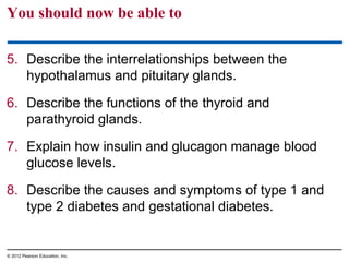 You should now be able to
5. Describe the interrelationships between the
hypothalamus and pituitary glands.
6. Describe the functions of the thyroid and
parathyroid glands.
7. Explain how insulin and glucagon manage blood
glucose levels.
8. Describe the causes and symptoms of type 1 and
type 2 diabetes and gestational diabetes.
© 2012 Pearson Education, Inc.
 