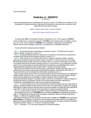 Guvernul României



                                  Hotărâre nr. 350/2012
                                                  din 18/04/2012

 pentru aprobarea Normelor metodologice de aplicare a Legii nr. 273/2004 privind regimul juridic
  al adopţiei şi a Regulamentului de organizare şi funcţionare a Consiliului de coordonare de pe
                               lângă Oficiul Român pentru Adopţii

                           Publicat in Monitorul Oficial, Partea I nr. 268 din 23/04/2012

                                Actul a intrat in vigoare la data de 23 aprilie 2012




   În temeiul art. 108 din Constituţia României, republicată, al art. IV din Legea nr. 233/2011
pentru modificarea si completarea Legii nr. 273/2004 privind regimul juridic al adopţiei, precum
            1
şi al art. 6 alin. (4) din Legea nr. 274/2004 privind înfiinţarea, organizarea şi funcţionarea
Oficiului Român pentru Adopţii, republicată, cu modificările şi completările ulterioare,

  Guvernul României adoptă prezenta hotărâre.

  Art. 1. - Se aprobă Normele metodologice de aplicare a Legii nr. 273/2004 privind regimul
juridic al adopţiei, prevăzute în anexa nr. 1.
  Art. 2. - Se aprobă Regulamentul de organizare şi funcţionare a Consiliului de coordonare de
pe lângă Oficiul Român pentru Adopţii, prevăzut în anexa nr. 2.
  Art. 3. - (1) În termen de 15 zile de la data intrării în vigoare a prezentei hotărâri, direcţiile
generale de asistenţă socială şi protecţia copilului, denumite în continuare direcţii, informează
Oficiul Român pentru Adopţii, denumit în continuare Oficiu, cu privire la copiii pentru care a fost
încuviinţată deschiderea procedurii adopţiei interne şi în cazul cărora nu s-a înregistrat la direcţie
raportul care consemnează concluziile referitoare la constatarea compatibilităţii dintre copil şi
persoana/familia adoptatoare până la data intrării în vigoare a prezentei hotărâri.
  (2) Continuarea demersurilor de potrivire pentru copiii aflaţi în situaţia prevăzută la alin. (1) se
realizează pe baza listei conţinând persoanele/familiile atestate, transmisă de către Oficiu în
termen de 30 de zile de la înregistrarea informaţiilor prevăzute la alin. (1).
  (3) În situaţia copiilor pentru care s-a finalizat procedura de potrivire practică şi s-a înregistrat la
direcţie raportul prevăzut la alin. (1) până la data intrării în vigoare a prezentei hotărâri, direcţia
poate promova acţiunea de încredinţare în vederea adopţiei, nefiind necesară lista
persoanelor/familiilor atestate. În această situaţie, cererea de încredinţare în vederea adopţiei se
soluţionează luând în considerare raportul care consemnează concluziile referitoare la
constatarea compatibilităţii dintre copil şi persoana/familia adoptatoare.
  Art. 4. - În cazul copiilor pentru care a fost deschisă procedura adopţiei interne la data intrării în
vigoare a prezentei hotărâri şi este împlinit termenul de 2 ani ulterior căruia aceştia pot fi adoptaţi
internaţional, iniţierea potrivirii teoretice pentru procedura adopţiei internaţionale este realizată de
către Oficiu în termen de 90 de zile de la data intrării în vigoare a prezentei hotărâri.
  Art. 5. - La data intrării în vigoare a prezentei hotărâri se abrogă următoarele acte normative:
  a) Hotărârea Guvernului nr. 1435/2004 pentru aprobarea Normelor metodologice de aplicare a
Legii nr. 273/2004 privind regimul juridic al adopţiei, publicată în Monitorul Oficial al României,
Partea I, nr. 868 din 23 septembrie 2004;
  b) Ordinul secretarului de stat al Oficiului Român pentru Adopţii nr. 136/2006 privind aprobarea
Metodologiei, a modelului şi conţinutului unor formulare şi documente utilizate în procedura de
evaluare în vederea obţinerii atestatului de persoană/familie aptă să adopte, publicat în Monitorul
Oficial al României, Partea I, nr. 1.016 din 21 decembrie 2006.
  Art. 6. - Anexele nr. 1 şi 2 fac parte integrantă din prezenta hotărâre.
 
