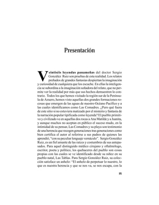 PRESENTACIÓN
IX
V
eintiséis leyendas panameñas del doctor Sergio
González Ruiz son pruebas de esta realidad. Los relatos
preñados de grandes fantasías despiertan la imaginación
y curiosidad de cualquiera que los escuche. En ellas la inteligen-
cia se subordina a la imaginación soñadora del relato, que no per-
mite ver la realidad por más que sus hechos demuestren lo con-
trario. Todos los que hemos visitado la región sur de la Penínsu-
la de Azuero, hemos visto aquellas dos grandes formaciones ro-
cosas que emergen de las aguas de nuestro Océano Pacífico y a
las cuales identificamos como Las Comadres. ¿Pero qué fuera
de este sitio si no estuviera matizado por el misterio y fantasía de
la narración popular tipificada como leyenda? El pueblo primiti-
vo y civilizado ve en aquellas dos rocas a Ana Matilde y a Juanita,
y aunque muchos no aceptan en público el suceso mudo, en la
intimidad de su pensar, Las Comadres y su playa son testimonio
de una herencia que recogen generaciones tras generaciones como
bien certifica el autor al referirse a sus padres de quienes las
aprendió, “con su peculiar lenguaje vernáculo”. Sergio González
Ruiz, es un fiel amante de las raíces y costumbres de sus antepa-
sados. Para aquel distinguido médico cirujano y oftalmólogo,
escritor, poeta y político, los quehaceres del pueblo son cosas
propias con las cuales se ve identificado desde su niñez en su
pueblo natal, Las Tablas. Para Sergio González Ruiz, su colec-
ción satisface un anhelo: “El anhelo de perpetuar lo nuestro, lo
que es nuestra herencia y que se nos va, se nos escapa, con la
Presentación
 