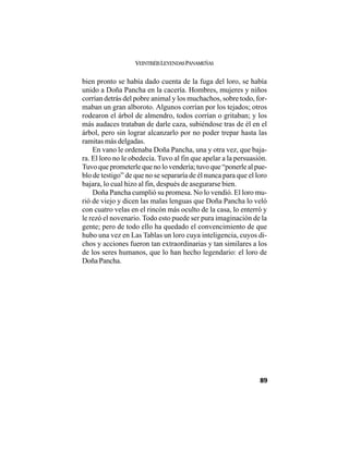 VEINTISÉISLEYENDASPANAMEÑAS
89
bien pronto se había dado cuenta de la fuga del loro, se había
unido a Doña Pancha en la cacería. Hombres, mujeres y niños
corrían detrás del pobre animal y los muchachos, sobre todo, for-
maban un gran alboroto. Algunos corrían por los tejados; otros
rodearon el árbol de almendro, todos corrían o gritaban; y los
más audaces trataban de darle caza, subiéndose tras de él en el
árbol, pero sin lograr alcanzarlo por no poder trepar hasta las
ramitas más delgadas.
En vano le ordenaba Doña Pancha, una y otra vez, que baja-
ra. El loro no le obedecía. Tuvo al fin que apelar a la persuasión.
Tuvo que prometerle que no lo vendería; tuvo que “ponerle al pue-
blo de testigo” de que no se separaría de él nunca para que el loro
bajara, lo cual hizo al fin, después de asegurarse bien.
Doña Pancha cumplió su promesa. No lo vendió. El loro mu-
rió de viejo y dicen las malas lenguas que Doña Pancha lo veló
con cuatro velas en el rincón más oculto de la casa, lo enterró y
le rezó el novenario. Todo esto puede ser pura imaginación de la
gente; pero de todo ello ha quedado el convencimiento de que
hubo una vez en Las Tablas un loro cuya inteligencia, cuyos di-
chos y acciones fueron tan extraordinarias y tan similares a los
de los seres humanos, que lo han hecho legendario: el loro de
Doña Pancha.
 