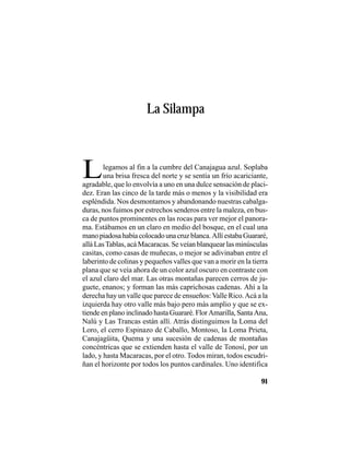 VEINTISÉISLEYENDASPANAMEÑAS
91
La Silampa
Llegamos al fin a la cumbre del Canajagua azul. Soplaba
una brisa fresca del norte y se sentía un frío acariciante,
agradable, que lo envolvía a uno en una dulce sensación de placi-
dez. Eran las cinco de la tarde más o menos y la visibilidad era
espléndida. Nos desmontamos y abandonando nuestras cabalga-
duras, nos fuimos por estrechos senderos entre la maleza, en bus-
ca de puntos prominentes en las rocas para ver mejor el panora-
ma. Estábamos en un claro en medio del bosque, en el cual una
manopiadosahabíacolocadounacruzblanca.AllíestabaGuararé,
allá LasTablas, acá Macaracas. Se veían blanquear las minúsculas
casitas, como casas de muñecas, o mejor se adivinaban entre el
laberinto de colinas y pequeños valles que van a morir en la tierra
plana que se veía ahora de un color azul oscuro en contraste con
el azul claro del mar. Las otras montañas parecen cerros de ju-
guete, enanos; y forman las más caprichosas cadenas. Ahí a la
derecha hay un valle que parece de ensueños:Valle Rico.Acá a la
izquierda hay otro valle más bajo pero más amplio y que se ex-
tiendeenplanoinclinadohastaGuararé.FlorAmarilla,SantaAna,
Nalú y Las Trancas están allí. Atrás distinguimos la Loma del
Loro, el cerro Espinazo de Caballo, Montoso, la Loma Prieta,
Canajagüita, Quema y una sucesión de cadenas de montañas
concéntricas que se extienden hasta el valle de Tonosí, por un
lado, y hasta Macaracas, por el otro. Todos miran, todos escudri-
ñan el horizonte por todos los puntos cardinales. Uno identifica
 