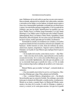 VEINTISÉISLEYENDASPANAMEÑAS
93
near. Hablamos de los mil cultivos que hay en este cerro maravi-
lloso en donde, además de los cafetales. hay cañaverales, maizales
y arrozales en las faldas y en las laderas; en donde nacen cuatro o
cincoríoseinnumerablesquebradas;endondehayunclimafresco
y grato y los más bellos paisajes imaginables. Con la ayuda de los
catalejos, que uno ha traído, identificamos los pueblos, por sus
luces. Pedasí, Pocrí, La Palma; luego Sesteadero, La Laja, Santo
Domingo y Las Tablas como si fueran una sola ciudad; Guararé,
Sabanagrande, Pesé, Los Santos, Chitré, Parita, Aguadulce y hasta
Penonomé, allá en la lejanía. Se ven como cocuyos dormidos, con
las luces rojizas, medio opacadas por la niebla y la distancia.
Terminada la comida, nos tendemos así vestidos y envueltos
en gruesas mantas de lana en nuestros catrecitos de campaña o en
hamacas. Arriba tenemos el cielo, lleno de millones de astros,
silenciosos, lejanos, enigmáticos. Alguien vuelve a hablar de la
Silampa y se le pide al viejo Marcos que explique bien lo que es
la Silampa.
—Es la madre de la noche, como decía enantes —dijo Mar-
cos—. Sale a las doce de la noche, especialmente en las noches
oscuras de invierno. Se ve como una sombra blanca que va cre-
ciendo y creciendo rápidamente, más alta que una palma; y así
se va creciendo hasta que se pierde de vista; y si Ud. no anda
listo a meterse bajo techo o debajo de un árbol, se le viene enci-
ma.
Manuel María, que ya estaba “en fuego”, comentó desde su
camastro:
—Eso era cuando amarraban los perros con longaniza.Aho-
ra no hay Silampa que valga. Elías, pásame acá la botella.
—Vea —continuó Marcos, dirigiéndose a mí—. Su abuelo
fue un hombre que no conoció el miedo. Sin embargo, una noche
tenía que ir al puerto de Mensabé, a media noche, a embarcarse.
Montó en su mula y cuando llegó a la Matita del Miedo, justa-
mente a las doce de la noche, le salió la Silampa y empezó a
crecer y a crecer; se le venía para encima. Así que no le quedó
 