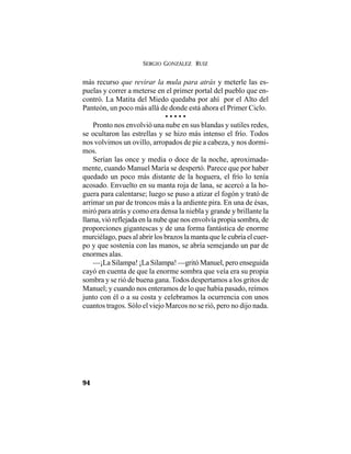 SERGIO GONZÁLEZ RUIZ
94
más recurso que revirar la mula para atrás y meterle las es-
puelas y correr a meterse en el primer portal del pueblo que en-
contró. La Matita del Miedo quedaba por ahí por el Alto del
Panteón, un poco más allá de donde está ahora el Primer Ciclo.
• • • • •
Pronto nos envolvió una nube en sus blandas y sutiles redes,
se ocultaron las estrellas y se hizo más intenso el frío. Todos
nos volvimos un ovillo, arropados de pie a cabeza, y nos dormi-
mos.
Serían las once y media o doce de la noche, aproximada-
mente, cuando Manuel María se despertó. Parece que por haber
quedado un poco más distante de la hoguera, el frío lo tenía
acosado. Envuelto en su manta roja de lana, se acercó a la ho-
guera para calentarse; luego se puso a atizar el fogón y trató de
arrimar un par de troncos más a la ardiente pira. En una de ésas,
miró para atrás y como era densa la niebla y grande y brillante la
llama, vió reflejada en la nube que nos envolvía propia sombra, de
proporciones gigantescas y de una forma fantástica de enorme
murciélago, pues al abrir los brazos la manta que le cubría el cuer-
po y que sostenía con las manos, se abría semejando un par de
enormes alas.
—¡La Silampa! ¡La Silampa! —gritó Manuel, pero enseguida
cayó en cuenta de que la enorme sombra que veía era su propia
sombra y se rió de buena gana. Todos despertamos a los gritos de
Manuel; y cuando nos enteramos de lo que había pasado, reímos
junto con él o a su costa y celebramos la ocurrencia con unos
cuantos tragos. Sólo el viejo Marcos no se rió, pero no dijo nada.
 
