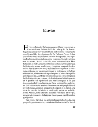VEINTISÉISLEYENDASPANAMEÑAS
95
El aviso
El joven Eduardo Ballesteros era un liberal convencido y
un admirador fanático de Uribe Uribe y del Dr. Porras.
Seguía de cerca el movimiento liberal en Colombia y se carteaba
con el joven líder liberal panameño, Dr. Belisario Porras.Así es
que estaba, como muchos otros jóvenes de su pueblo, sólo espe-
rando el momento ansiado de entrar en acción. Su padre y todos
sus hermanos, por el contrario, eran conservadores. Don
Sebastián, su padre, era un hombre muy virtuoso y trabajador que
había logrado amasar una fortuna y conquistar una posición des-
tacada en el pueblo. Por esto y por su rectitud, rayana en la seve-
ridad, más que por sus actuaciones en la política que no habían
sido muchas, el Gobierno de aquella época lo había distinguido
con el puesto de Alcalde del Distrito más de una vez y siempre se
había distinguido por el orden y la disciplina que había impuesto
en el pueblo y la rigidez con que había castigado a los que
transgredían la ley, cualquiera que fuese su posición o su fortu-
na. Una vez tuvo que imponer fuerte sanción a su propio hijo, el
joven Eduardo, quien en una parranda se pasó en la bebida y le
cortó las cuerdas del violín al músico del pueblo en un baile.
Como Alcalde, hizo arrestar a Eduardo y lo metió en el cepo,
como era la costumbre de la época. Como padre, pagó los daños
y perjuicios.
Sea porque heredara esa extremada rectitud del padre, sea
porque le guardara rencor, cuando estalló la revolución liberal
 