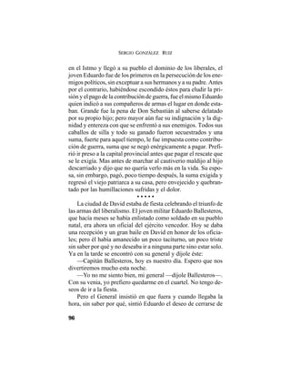 SERGIO GONZÁLEZ RUIZ
96
en el Istmo y llegó a su pueblo el dominio de los liberales, el
joven Eduardo fue de los primeros en la persecución de los ene-
migos políticos, sin exceptuar a sus hermanos y a su padre. Antes
por el contrario, habiéndose escondido éstos para eludir la pri-
sión y el pago de la contribución de guerra, fue el mismo Eduardo
quien indicó a sus compañeros de armas el lugar en donde esta-
ban. Grande fue la pena de Don Sebastián al saberse delatado
por su propio hijo; pero mayor aún fue su indignación y la dig-
nidad y entereza con que se enfrentó a sus enemigos. Todos sus
caballos de silla y todo su ganado fueron secuestrados y una
suma, fuerte para aquel tiempo, le fue impuesta como contribu-
ción de guerra, suma que se negó enérgicamente a pagar. Prefi-
rió ir preso a la capital provincial antes que pagar el rescate que
se le exigía. Mas antes de marchar al cautiverio maldijo al hijo
descarriado y dijo que no quería verlo más en la vida. Su espo-
sa, sin embargo, pagó, poco tiempo después, la suma exigida y
regresó el viejo patriarca a su casa, pero envejecido y quebran-
tado por las humillaciones sufridas y el dolor.
• • • • •
La ciudad de David estaba de fiesta celebrando el triunfo de
las armas del liberalismo. El joven militar Eduardo Ballesteros,
que hacía meses se había enlistado como soldado en su pueblo
natal, era ahora un oficial del ejército vencedor. Hoy se daba
una recepción y un gran baile en David en honor de los oficia-
les; pero él había amanecido un poco taciturno, un poco triste
sin saber por qué y no deseaba ir a ninguna parte sino estar solo.
Ya en la tarde se encontró con su general y díjole éste:
—Capitán Ballesteros, hoy es nuestro día. Espero que nos
divertiremos mucho esta noche.
—Yo no me siento bien, mi general —díjole Ballesteros—.
Con su venia, yo prefiero quedarme en el cuartel. No tengo de-
seos de ir a la fiesta.
Pero el General insistió en que fuera y cuando llegaba la
hora, sin saber por qué, sintió Eduardo el deseo de cerrarse de
 