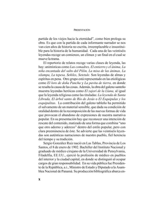 PRESENTACIÓN
X
partida de los viejos hacia la eternidad”, como bien prologa su
obra. Es que con la partida de cada informante narrador se nos
van cien años de historia no escrita, irreemplazable e insustitui-
ble para la historia de la humanidad. Cada una de las veintiséis
leyendas recoge un comienzo, un clímax y un final en el cual se
mueve la trama.
El repertorio de relatos recoge varias clases de leyenda, las
hay: animísticas como Las comadres, El entierro y el ánima, La
niña encantada del salto del Pilón, La misa de las ánimas, La
silampa, La tepesa, Señiles, Setetule. Son leyendas de almas y
espíritus en pena. Otro grupo está representado en las etiológicas
como El loro de doña Pancha y La pavita de tierra, en donde
se resalta la causa de las cosas. Además, la obra del galeno santeño
muestra leyendas heróicas como El zajorí de la Llana, al igual
que la leyenda religiosa como las tituladas: La leyenda de Santa
Librada, El árbol santo de Río de Jesús o El Esquipulas y los
esquipulitas. La contribución del galeno tableño ha permitido
el salvamento de un material sensible, que dada su condición de
oralidad dentro de la recomposición de las nuevas formas de vida
que provocan el abandono de expresiones de nuestra narrativa
popular. En su presentación hay que reconocer una intención de
rescate del contenido, matizado de una forma que combina “uno
que otro adorno y aderezo” dentro del estilo popular, pero con
clara preeminencia de éste. Se advierte que las veintiséis leyen-
das son auténticas narraciones de nuestro pueblo, fiel herencia
del tiempo y su tradición.
Sergio González Ruiz nació en Las Tablas, Provincia de Los
Santos, el 8 de enero de 1902. Bachiller del Instituto Nacional y
graduado de médico cirujano de la Universidad de Pensylvania,
Filadelfia, EE.UU., ejerció la profesión de médico en pueblos
del interior y la ciudad capital, en donde se distinguió al ocupar
cargos de gran responsabilidad. En su vida pública fue Presiden-
te de la República, a.i., Ministro de Estado y Diputado a la Asam-
blea Nacional de Panamá. Su producción bibliográfica abarca en-
 