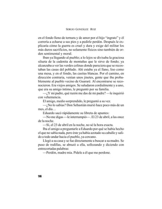 SERGIO GONZÁLEZ RUIZ
98
en el fondo lleno de ternura y de amor por el hijo “ingrato” y él
correría a echarse a sus pies y a pedirle perdón. Después le ex-
plicaría cómo la guerra es cruel y dura y exige del militar los
más duros sacrificios, no solamente físicos sino también de or-
den sentimental y moral.
Iban ya llegando al pueblo; a lo lejos se divisaba la graciosa
silueta de la cadenita de montañas que le sirve de fondo; ya
alcanzaba a ver las verdes colinas donde pareciera que se recos-
taban las casas del poblado. Ahí estaba ya el llano, liso como
una mesa, y en el fondo, las casitas blancas. Por el camino, en
dirección contraria, venían unos jinetes, gente que iba proba-
blemente al pueblo vecino de Guararé. Al encontrarse se reco-
nocieron. Era viejos amigos. Se saludaron cordialmente y a uno,
que era su amigo íntimo, le preguntó por su familia.
—¿Y mi padre, qué razón me das de mi padre? —le inquirió
con vehemencia.
El amigo, medio sorprendido, le preguntó a su vez.
—¿No lo sabías? Don Sebastián murió hace poco más de un
mes, el día…
Eduardo sacó rápidamente su libreta de apuntes:
—No me digas —le interrumpió—. El 23 de abril, a las once
de la noche.
—Sí, el 23 de abril en la noche, no sé la hora exacta.
Iba el amigo a preguntarle a Eduardo por qué se había hecho
el que no sabía nada, pero éste ya había azotado su caballo y sali-
do a todo andar hacia el pueblo, ya cercano.
Llegó a su casa y se fue directamente a buscar a su madre. Se
puso de rodillas, se abrazó a ella, sollozando y diciendo con
entrecortadas palabras:
—Perdón, madre mía. Pídele a él que me perdone.
 