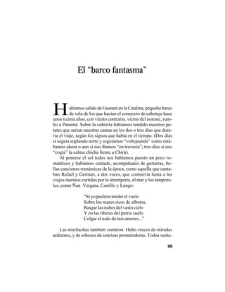 VEINTISÉISLEYENDASPANAMEÑAS
99
El “barco fantasma”
Habíamos salido de Guararé en la Catalina, pequeño barco
de vela de los que hacían el comercio de cabotaje hace
unos treinta años, con viento contrario, viento del noreste, rum-
bo a Panamá. Sobre la cubierta habíamos tendido nuestros pe-
tates que serían nuestras camas en los dos o tres días que dura-
ría el viaje, según los signos que había en el tiempo. (Dos días
si seguía soplando norte y seguíamos “voltejeando” como está-
bamos ahora o aun si nos íbamos “en travesía”; tres días si nos
“cogía” la calma chicha frente a Chirú).
Al ponerse el sol todos nos habíamos puesto un poco ro-
mánticos y habíamos cantado, acompañados de guitarras, be-
llas canciones románticas de la época, como aquella que canta-
ban Rafael y Germán, a dos voces, que conmovía hasta a los
viejos marinos curtidos por la intemperie, el mar y los tempora-
les, como Ñan Vergara, Castillo y Longo:
“Si yo pudiera tender el vuelo
Sobre los mares ricos de albores,
Rasgar las nubes del vasto cielo
Y en las riberas del patrio suelo
Colgar el nido de mis amores...”
Las muchachas también cantaron. Hubo cruces de miradas
ardientes, y de esbozos de sonrisas prometedoras. Todos venía-
 