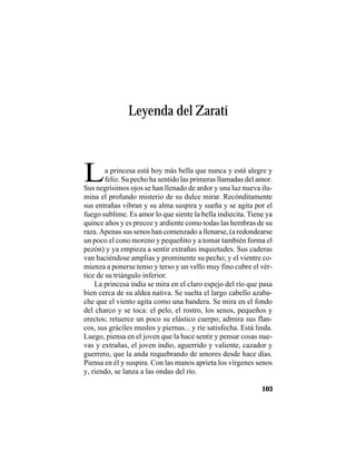 VEINTISÉISLEYENDASPANAMEÑAS
103
Leyenda del Zaratí
La princesa está hoy más bella que nunca y está alegre y
feliz. Su pecho ha sentido las primeras llamadas del amor.
Sus negrísimos ojos se han llenado de ardor y una luz nueva ilu-
mina el profundo misterio de su dulce mirar. Recónditamente
sus entrañas vibran y su alma suspira y sueña y se agita por el
fuego sublime. Es amor lo que siente la bella indiecita. Tiene ya
quince años y es precoz y ardiente como todas las hembras de su
raza. Apenas sus senos han comenzado a llenarse, (a redondearse
un poco el cono moreno y pequeñito y a tomar también forma el
pezón) y ya empieza a sentir extrañas inquietudes. Sus caderas
van haciéndose amplias y prominente su pecho; y el vientre co-
mienza a ponerse tenso y terso y un vello muy fino cubre el vér-
tice de su triángulo inferior.
La princesa india se mira en el claro espejo del río que pasa
bien cerca de su aldea nativa. Se suelta el largo cabello azaba-
che que el viento agita como una bandera. Se mira en el fondo
del charco y se toca: el pelo, el rostro, los senos, pequeños y
erectos; retuerce un poco su elástico cuerpo; admira sus flan-
cos, sus gráciles muslos y piernas... y ríe satisfecha. Está linda.
Luego, piensa en el joven que la hace sentir y pensar cosas nue-
vas y extrañas, el joven indio, aguerrido y valiente, cazador y
guerrero, que la anda requebrando de amores desde hace días.
Piensa en él y suspira. Con las manos aprieta los vírgenes senos
y, riendo, se lanza a las ondas del río.
 