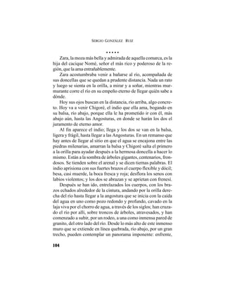 SERGIO GONZÁLEZ RUIZ
104
• • • • •
Zara, la moza más bella y admirada de aquella comarca, es la
hija del cacique Nomé, señor el más rico y poderoso de la re-
gión, que la ama entrañablemente.
Zara acostumbraba venir a bañarse al río, acompañada de
sus doncellas que se quedan a prudente distancia. Nada un rato
y luego se sienta en la orilla, a mirar y a soñar, mientras mur-
murante corre el río en su empeño eterno de llegar quién sabe a
dónde.
Hoy sus ojos buscan en la distancia, río arriba, algo concre-
to. Hoy va a venir Chigoré, el indio que ella ama, bogando en
su balsa, río abajo, porque ella le ha prometido ir con él, más
abajo aún, hasta las Angosturas, en donde se harán los dos el
juramento de eterno amor.
Al fin aparece el indio; llega y los dos se van en la balsa,
ligera y frágil, hasta llegar a las Angosturas. En un remanso que
hay antes de llegar al sitio en que el agua se encajona entre las
piedras milenarias, amarran la balsa y Chigoré salta el primero
a la orilla para ayudar después a la hermosa doncella a hacer lo
mismo. Están a la sombra de árboles gigantes, centenarios, fron-
dosos. Se tienden sobre el arenal y se dicen tiernas palabras. El
indio aprisiona con sus fuertes brazos el cuerpo flexible y dócil;
besa, casi muerde, la boca fresca y roja; desflora los senos con
labios violentos; y los dos se abrazan y se aprietan con frenesí.
Después se han ido, entrelazados los cuerpos, con los bra-
zos echados alrededor de la cintura, andando por la orilla dere-
cha del río hasta llegar a la angostura que se inicia con la caída
del agua en uno como pozo redondo y profundo, cavado en la
laja viva por el chorro de agua, a través de los siglos; han cruza-
do el río por allí, sobre troncos de árboles, atravesados, y han
comenzado a subir, por un rodeo, a una como inmensa pared de
granito, del otro lado del río. Desde lo más alto de este inmenso
muro que se extiende en línea quebrada, río abajo, por un gran
trecho, pueden contemplar un panorama imponente: enfrente,
 